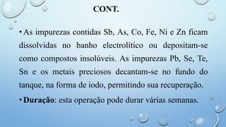 CONT.
•As impurezas contidas Sb, As, Co, Fe, Ni e Zn ficam
dissolvidas no banho electrolítico ou depositam-se
como compostos insolúveis. As impurezas Pb, Se, Te,
Sn e os metais preciosos decantam-se no fundo do
tanque, na forma de iodo, permitindo sua recuperação.
•Duração: esta operação pode durar várias semanas.
 