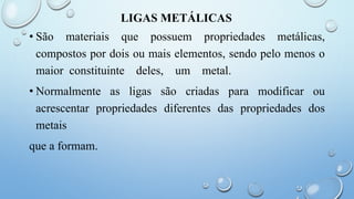 LIGAS METÁLICAS
• São materiais que possuem propriedades metálicas,
compostos por dois ou mais elementos, sendo pelo menos o
maior constituinte deles, um metal.
• Normalmente as ligas são criadas para modificar ou
acrescentar propriedades diferentes das propriedades dos
metais
que a formam.
 