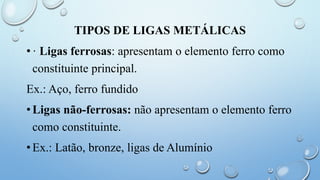 TIPOS DE LIGAS METÁLICAS
•· Ligas ferrosas: apresentam o elemento ferro como
constituinte principal.
Ex.: Aço, ferro fundido
•Ligas não-ferrosas: não apresentam o elemento ferro
como constituinte.
•Ex.: Latão, bronze, ligas de Alumínio
 