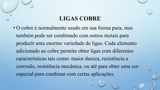 LIGAS COBRE
• O cobre é normalmente usado em sua forma pura, mas
também pode ser combinado com outros metais para
produzir uma enorme variedade de ligas. Cada elemento
adicionado ao cobre permite obter ligas com diferentes
características tais como: maior dureza, resistência a
corrosão, resistência mecânica, ou até para obter uma cor
especial para combinar com certas aplicações.
 