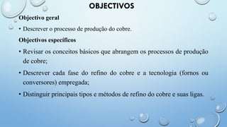 OBJECTIVOS
Objectivo geral
• Descrever o processo de produção do cobre.
Objectivos específicos
• Revisar os conceitos básicos que abrangem os processos de produção
de cobre;
• Descrever cada fase do refino do cobre e a tecnologia (fornos ou
conversores) empregada;
• Distinguir principais tipos e métodos de refino do cobre e suas ligas.
 