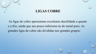 LIGAS COBRE
As ligas de cobre apresentam excelentes ductilidade a quente
e a frio, ainda que um pouco inferiores às do metal puro. As
grandes ligas de cobre são divididas nos grandes grupos:
 
