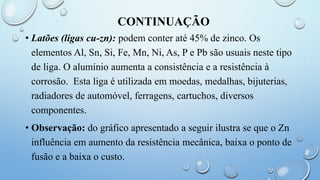 CONTINUAÇÃO
• Latões (ligas cu-zn): podem conter até 45% de zinco. Os
elementos Al, Sn, Si, Fe, Mn, Ni, As, P e Pb são usuais neste tipo
de liga. O alumínio aumenta a consistência e a resistência à
corrosão. Esta liga é utilizada em moedas, medalhas, bijuterias,
radiadores de automóvel, ferragens, cartuchos, diversos
componentes.
• Observação: do gráfico apresentado a seguir ilustra se que o Zn
influência em aumento da resistência mecânica, baixa o ponto de
fusão e a baixa o custo.
 