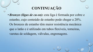 CONTINUAÇÃO
• Bronzes (ligas de cu-sn): esta liga é formada por cobre e
estanho, cujo conteúdo de estanho pode chegar a 20%.
Os bronzes de estanho têm maior resistência mecânica
que o latão e é utilizado em tubos flexíveis, torneiras,
varetas de soldagem, válvulas, engrenagens.
 
