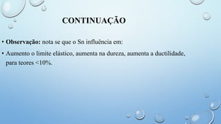 CONTINUAÇÃO
• Observação: nota se que o Sn influência em:
• Aumento o limite elástico, aumenta na dureza, aumenta a ductilidade,
para teores <10%.
 
