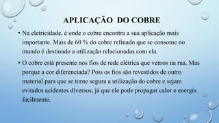 APLICAÇÃO DO COBRE
• Na eletricidade, é onde o cobre encontra a sua aplicação mais
importante. Mais de 60 % do cobre refinado que se consome no
mundo é destinado a utilização relacionadas com ela.
• O cobre está presente nos fios de rede elétrica que vemos na rua. Mas
porque a cor diferenciada? Pois os fios são revestidos de outro
material para que se torne segura a utilização do cobre e sejam
evitados acidentes diversos, já que ele pode propagar calor e energia
facilmente.
 