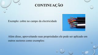 CONTINUAÇÃO
Exemplo: cobre no campo da electricidade
Além disso, aproveitando suas propriedades ele pode ser aplicado em
outros sectores como exemplos:
 
