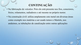 CONTINUAÇÃO
• Na fabricação de veículos: Pois ele está presente nos fios, conectores,
freios, rolamentos, radiadores e até mesmo no próprio motor.
• Na construção civil: utiliza amplamente este metal em diversas áreas
como exemplo nos matérias a ser usado temos o Martelo, nos
andaimes, as tubulações de canalização entre outras aplicações
 