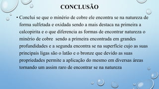 CONCLUSÃO
• Conclui se que o minério de cobre ele encontra se na natureza de
forma sulfetada e oxidada sendo a mais destaca na primeira a
calcopirita e o que diferencia as formas de encontrar natureza o
minério de cobre sendo a primeira encontrada em grandes
profundidades e a segunda encontra se na superfície cujo as suas
principais ligas são o latão e o bronze que devido as suas
propriedades permite a aplicação do mesmo em diversas áreas
tornando um assim raro de encontrar se na natureza
 