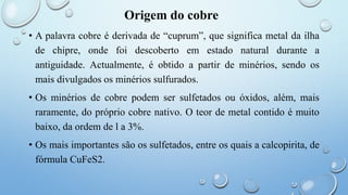 Origem do cobre
• A palavra cobre é derivada de “cuprum”, que significa metal da ilha
de chipre, onde foi descoberto em estado natural durante a
antiguidade. Actualmente, é obtido a partir de minérios, sendo os
mais divulgados os minérios sulfurados.
• Os minérios de cobre podem ser sulfetados ou óxidos, além, mais
raramente, do próprio cobre nativo. O teor de metal contido é muito
baixo, da ordem de l a 3%.
• Os mais importantes são os sulfetados, entre os quais a calcopirita, de
fórmula CuFeS2.
 