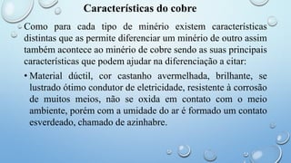 Características do cobre
Como para cada tipo de minério existem características
distintas que as permite diferenciar um minério de outro assim
também acontece ao minério de cobre sendo as suas principais
características que podem ajudar na diferenciação a citar:
• Material dúctil, cor castanho avermelhada, brilhante, se
lustrado ótimo condutor de eletricidade, resistente à corrosão
de muitos meios, não se oxida em contato com o meio
ambiente, porém com a umidade do ar é formado um contato
esverdeado, chamado de azinhabre.
 