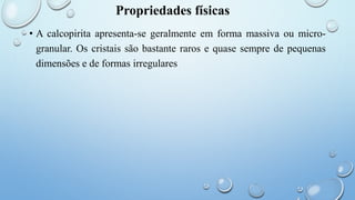 Propriedades físicas
• A calcopirita apresenta-se geralmente em forma massiva ou micro-
granular. Os cristais são bastante raros e quase sempre de pequenas
dimensões e de formas irregulares
 