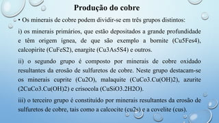Produção do cobre
• Os minerais de cobre podem dividir-se em três grupos distintos:
i) os minerais primários, que estão depositados a grande profundidade
e têm origem ígnea, de que são exemplo a bornite (Cu5Fes4),
calcopirite (CuFeS2), enargite (Cu3As5S4) e outros.
ii) o segundo grupo é composto por minerais de cobre oxidado
resultantes da erosão de sulfuretos de cobre. Neste grupo destacam-se
os minerais cuprite (Cu2O), malaquite (CuCo3.Cu(OH)2), azurite
(2CuCo3.Cu(OH)2) e crisocola (CuSiO3.2H2O).
iii) o terceiro grupo é constituído por minerais resultantes da erosão de
sulfuretos de cobre, tais como a calcocite (cu2s) e a covelite (cus).
 