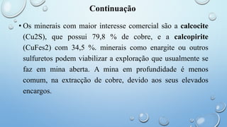 Continuação
• Os minerais com maior interesse comercial são a calcocite
(Cu2S), que possui 79,8 % de cobre, e a calcopirite
(CuFes2) com 34,5 %. minerais como enargite ou outros
sulfuretos podem viabilizar a exploração que usualmente se
faz em mina aberta. A mina em profundidade é menos
comum, na extracção de cobre, devido aos seus elevados
encargos.
 