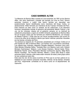 CASO BARRIOS ALTOS
"La Masacre de Barrios Altos sucedió el 3 de noviembre de 1991 en los Barrios
Altos, una zona tradicional y popular del cercado de Lima en Perú. Quince
personas murieron y cuatro más fueron heridas por atacantes que
posteriormente fueron identificados como miembros del Grupo Colina, un
destacamento militar formado por miembros de las Fuerzas Armadas del Perú.
Esta masacre es vista como un símbolo de las violaciones a los derechos
humanos perpetradas durante el gobierno del presidente Alberto Fujimori y fue
uno de los crímenes citados por el gobierno peruano en su solicitud de
extradición presentada a Japón en el 2003. El hecho perpetrado en Barrios Altos
fue por el grupo colina que fue formado por Vladimiro Montesinos, por encargo
de Alberto Fujimori."1 Este caso fue uno de los acontecimientos que ocurrió en
Lima en los años de la violencia interna que fueron víctimas personas inocentes
por las fuerzas armadas del Perú.
"se produce la masacre de 15 personas perpetrada por el Grupo Colina en el
jirón Huanta Nº. 840, en Barrios Altos. Los muertos son: Luis Antonio León Borja,
Luis Alberto Díaz Astovilca, Alejandro Rosales Alejandro, Filomeno León León,
Odar Méndez Sifuentes Núñez, Teobaldo Ríos Lira, Máximo León León, Octavio
Benigno Huamanyauri Nolasco, Lucio Quispe Huanaco, Manuel Isaías Pérez,
Benedicta Yanche Churi, Placentina Marcela Cumbipuma Aguirre, Nelly María
Rubina Arquíñigo, Tito Ricardo Ramírez Alberto y Javier Díaz Borja."2 estas
personas fueron víctimas entre estas están menores de edad y este grupo colina
no tuvo piedad por este niño.
Este caso fue uno de los casos ocurridos en Perú que no se hizo justicia en su
totalidad en que murieron personas inocentes víctimas de las fuerzas armadas
del Perú, mayormente cometidas en la sierra como en el departamento de
Ayacucho.
 