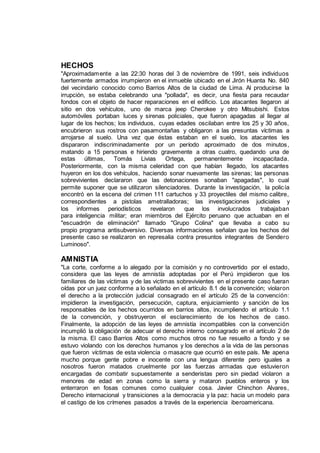 HECHOS
"Aproximadamente a las 22:30 horas del 3 de noviembre de 1991, seis individuos
fuertemente armados irrumpieron en el inmueble ubicado en el Jirón Huanta No. 840
del vecindario conocido como Barrios Altos de la ciudad de Lima. Al producirse la
irrupción, se estaba celebrando una "pollada", es decir, una fiesta para recaudar
fondos con el objeto de hacer reparaciones en el edificio. Los atacantes llegaron al
sitio en dos vehículos, uno de marca jeep Cherokee y otro Mitsubishi. Estos
automóviles portaban luces y sirenas policiales, que fueron apagadas al llegar al
lugar de los hechos; los individuos, cuyas edades oscilaban entre los 25 y 30 años,
encubrieron sus rostros con pasamontañas y obligaron a las presuntas víctimas a
arrojarse al suelo. Una vez que éstas estaban en el suelo, los atacantes les
dispararon indiscriminadamente por un período aproximado de dos minutos,
matando a 15 personas e hiriendo gravemente a otras cuatro, quedando una de
estas últimas, Tomás Livias Ortega, permanentemente incapacitada.
Posteriormente, con la misma celeridad con que habían llegado, los atacantes
huyeron en los dos vehículos, haciendo sonar nuevamente las sirenas; las personas
sobrevivientes declararon que las detonaciones sonaban "apagadas", lo cual
permite suponer que se utilizaron silenciadores. Durante la investigación, la policía
encontró en la escena del crimen 111 cartuchos y 33 proyectiles del mismo calibre,
correspondientes a pistolas ametralladoras; las investigaciones judiciales y
los informes periodísticos revelaron que los involucrados trabajaban
para inteligencia militar; eran miembros del Ejército peruano que actuaban en el
"escuadrón de eliminación" llamado "Grupo Colina" que llevaba a cabo su
propio programa antisubversivo. Diversas informaciones señalan que los hechos del
presente caso se realizaron en represalia contra presuntos integrantes de Sendero
Luminoso".
AMNISTIA
"La corte, conforme a lo alegado por la comisión y no controvertido por el estado,
considera que las leyes de amnistía adoptadas por el Perú impidieron que los
familiares de las víctimas y de las victimas sobrevivientes en el presente caso fueran
oídas por un juez conforme a lo señalado en el artículo 8.1 de la convención; violaron
el derecho a la protección judicial consagrado en el artículo 25 de la convención:
impidieron la investigación, persecución, captura, enjuiciamiento y sanción de los
responsables de los hechos ocurridos en barrios altos, incumpliendo el artículo 1.1
de la convención, y obstruyeron el esclarecimiento de los hechos de caso.
Finalmente, la adopción de las leyes de amnistía incompatibles con la convención
incumplió la obligación de adecuar el derecho interno consagrado en el artículo 2 de
la misma. El caso Barrios Altos como muchos otros no fue resuelto a fondo y se
estuvo violando con los derechos humanos y los derechos a la vida de las personas
que fueron víctimas de esta violencia o masacre que ocurrió en este país. Me apena
mucho porque gente pobre e inocente con una lengua diferente pero iguales a
nosotros fueron matados cruelmente por las fuerzas armadas que estuvieron
encargadas de combatir supuestamente a senderistas pero sin piedad violaron a
menores de edad en zonas como la sierra y mataron pueblos enteros y los
enterraron en fosas comunes como cualquier cosa. Javier Chinchon Alvares,
Derecho internacional y transiciones a la democracia y la paz: hacia un modelo para
el castigo de los crímenes pasados a través de la experiencia iberoamericana.
 