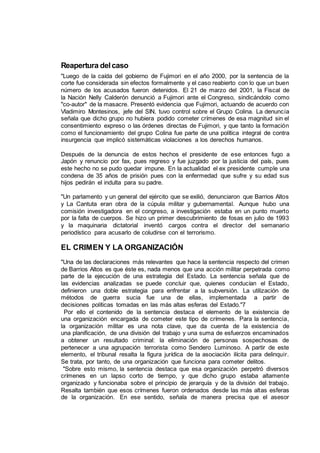 Reapertura delcaso
"Luego de la caída del gobierno de Fujimori en el año 2000, por la sentencia de la
corte fue considerada sin efectos formalmente y el caso reabierto con lo que un buen
número de los acusados fueron detenidos. El 21 de marzo del 2001, la Fiscal de
la Nación Nelly Calderón denunció a Fujimori ante el Congreso, sindicándolo como
"co-autor" de la masacre. Presentó evidencia que Fujimori, actuando de acuerdo con
Vladimiro Montesinos, jefe del SIN, tuvo control sobre el Grupo Colina. La denuncia
señala que dicho grupo no hubiera podido cometer crímenes de esa magnitud sin el
consentimiento expreso o las órdenes directas de Fujimori, y que tanto la formación
como el funcionamiento del grupo Colina fue parte de una política integral de contra
insurgencia que implicó sistemáticas violaciones a los derechos humanos.
Después de la denuncia de estos hechos el presidente de ese entonces fugo a
Japón y renuncio por fax, pues regreso y fue juzgado por la justicia del país, pues
este hecho no se pudo quedar impune. En la actualidad el ex presidente cumple una
condena de 35 años de prisión pues con la enfermedad que sufre y su edad sus
hijos pedirán el indulta para su padre.
"Un parlamento y un general del ejército que se exilió, denunciaron que Barrios Altos
y La Cantuta eran obra de la cúpula militar y gubernamental. Aunque hubo una
comisión investigadora en el congreso, a investigación estaba en un punto muerto
por la falta de cuerpos. Se hizo un primer descubrimiento de fosas en julio de 1993
y la maquinaria dictatorial inventó cargos contra el director del semanario
periodístico para acusarlo de coludirse con el terrorismo.
EL CRIMEN Y LA ORGANIZACIÓN
"Una de las declaraciones más relevantes que hace la sentencia respecto del crimen
de Barrios Altos es que éste es, nada menos que una acción militar perpetrada como
parte de la ejecución de una estrategia del Estado. La sentencia señala que de
las evidencias analizadas se puede concluir que, quienes conducían el Estado,
definieron una doble estrategia para enfrentar a la subversión. La utilización de
métodos de guerra sucia fue una de ellas, implementada a partir de
decisiones políticas tomadas en las más altas esferas del Estado."7
Por ello el contenido de la sentencia destaca el elemento de la existencia de
una organización encargada de cometer este tipo de crímenes. Para la sentencia,
la organización militar es una nota clave, que da cuenta de la existencia de
una planificación, de una división del trabajo y una suma de esfuerzos encaminados
a obtener un resultado criminal: la eliminación de personas sospechosas de
pertenecer a una agrupación terrorista como Sendero Luminoso. A partir de este
elemento, el tribunal resalta la figura jurídica de la asociación ilícita para delinquir.
Se trata, por tanto, de una organización que funciona para cometer delitos.
"Sobre esto mismo, la sentencia destaca que esa organización perpetró diversos
crímenes en un lapso corto de tiempo, y que dicho grupo estaba altamente
organizado y funcionaba sobre el principio de jerarquía y de la división del trabajo.
Resalta también que esos crímenes fueron ordenados desde las más altas esferas
de la organización. En ese sentido, señala de manera precisa que el asesor
 