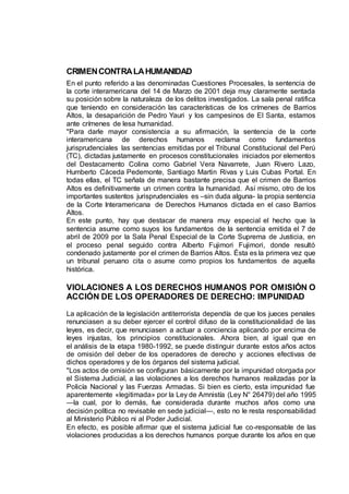 CRIMENCONTRALAHUMANIDAD
En el punto referido a las denominadas Cuestiones Procesales, la sentencia de
la corte interamericana del 14 de Marzo de 2001 deja muy claramente sentada
su posición sobre la naturaleza de los delitos investigados. La sala penal ratifica
que teniendo en consideración las características de los crímenes de Barrios
Altos, la desaparición de Pedro Yauri y los campesinos de El Santa, estamos
ante crímenes de lesa humanidad.
"Para darle mayor consistencia a su afirmación, la sentencia de la corte
interamericana de derechos humanos reclama como fundamentos
jurisprudenciales las sentencias emitidas por el Tribunal Constitucional del Perú
(TC), dictadas justamente en procesos constitucionales iniciados por elementos
del Destacamento Colina como Gabriel Vera Navarrete, Juan Rivero Lazo,
Humberto Cáceda Pedemonte, Santiago Martin Rivas y Luis Cubas Portal. En
todas ellas, el TC señala de manera bastante precisa que el crimen de Barrios
Altos es definitivamente un crimen contra la humanidad. Así mismo, otro de los
importantes sustentos jurisprudenciales es –sin duda alguna- la propia sentencia
de la Corte Interamericana de Derechos Humanos dictada en el caso Barrios
Altos.
En este punto, hay que destacar de manera muy especial el hecho que la
sentencia asume como suyos los fundamentos de la sentencia emitida el 7 de
abril de 2009 por la Sala Penal Especial de la Corte Suprema de Justicia, en
el proceso penal seguido contra Alberto Fujimori Fujimori, donde resultó
condenado justamente por el crimen de Barrios Altos. Ésta es la primera vez que
un tribunal peruano cita o asume como propios los fundamentos de aquella
histórica.
VIOLACIONES A LOS DERECHOS HUMANOS POR OMISIÓN O
ACCIÓN DE LOS OPERADORES DE DERECHO: IMPUNIDAD
La aplicación de la legislación antiterrorista dependía de que los jueces penales
renunciasen a su deber ejercer el control difuso de la constitucionalidad de las
leyes, es decir, que renunciasen a actuar a conciencia aplicando por encima de
leyes injustas, los principios constitucionales. Ahora bien, al igual que en
el análisis de la etapa 1980-1992, se puede distinguir durante estos años actos
de omisión del deber de los operadores de derecho y acciones efectivas de
dichos operadores y de los órganos del sistema judicial.
"Los actos de omisión se configuran básicamente por la impunidad otorgada por
el Sistema Judicial, a las violaciones a los derechos humanos realizadas por la
Policía Nacional y las Fuerzas Armadas. Si bien es cierto, esta impunidad fue
aparentemente «legitimada» por la Ley de Amnistía (Ley N° 26479) del año 1995
—la cual, por lo demás, fue considerada durante muchos años como una
decisión política no revisable en sede judicial—, esto no le resta responsabilidad
al Ministerio Público ni al Poder Judicial.
En efecto, es posible afirmar que el sistema judicial fue co-responsable de las
violaciones producidas a los derechos humanos porque durante los años en que
 