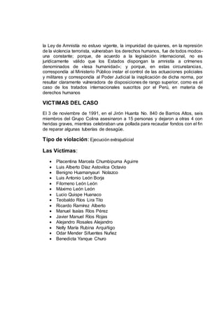 la Ley de Amnistía no estuvo vigente, la impunidad de quienes, en la represión
de la violencia terrorista, vulneraban los derechos humanos, fue de todos modos-
una constante; porque, de acuerdo a la legislación internacional, no es
jurídicamente válido que los Estados dispongan la amnistía a crímenes
denominados de «lesa humanidad»; y porque, en estas circunstancias,
correspondía al Ministerio Público instar el control de las actuaciones policiales
y militares y correspondía al Poder Judicial la inaplicación de dicha norma, por
resultar claramente vulneradora de disposiciones de rango superior, como es el
caso de los tratados internacionales suscritos por el Perú, en materia de
derechos humanos
VICTIMAS DEL CASO
El 3 de noviembre de 1991, en el Jirón Huanta No. 840 de Barrios Altos, seis
miembros del Grupo Colina asesinaron a 15 personas y dejaron a otras 4 con
heridas graves, mientras celebraban una pollada para recaudar fondos con el fin
de reparar algunas tuberías de desagüe.
Tipo de violación: Ejecución extrajudicial
Las Víctimas:
 Placentina Marcela Chumbipuma Aguirre
 Luis Alberto Díaz Astovilca Octavio
 Benigno Huamanyauri Nolazco
 Luis Antonio León Borja
 Filomeno León León
 Máximo León León
 Lucio Quispe Huanaco
 Teobaldo Ríos Lira Tito
 Ricardo Ramírez Alberto
 Manuel Isaías Ríos Pérez
 Javier Manuel Ríos Rojas
 Alejandro Rosales Alejandro
 Nelly María Rubina Arquiñigo
 Odar Mender Sifuentes Nuñez
 Benedicta Yanque Churo
 