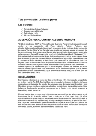 Tipo de violación: Lesiones graves
Las Víctimas:
 Tomás Livias Ortega Natividad
 Conderhuanca Chicaña
 Felipe León León
 Alfonso Rodas Alvítez
ACUSACIÓN FISCAL CONTRA ALBERTO FUJIMORI
"El 29 de octubre de 2007, la Primera Fiscalía Suprema Penal formuló acusación penal
contra el ex presidente del Perú, Alberto Fujimori Fujimori, por
el delito de homicidio calificado (Asesinato), en agravio de las víctimas de los hechos de
los casos "Barrios Altos" y "La Cantuta", por el delito de lesiones graves, en agravio de
los sobrevivientes de la matanza de Barrios Altos y por el delito de secuestro,en agravio
del empresario Samuel Dyer Ampudia y del periodista Gustavo Gorriti Ellenbogen."13
Fujimori es sindicado como autor de los delitos antes mencionados, en su calidad de ex
jefe de estado, y comotal, responsable de la adopción de una política de estado secreta
y clandestina de lucha contra el terrorismo que contempló la utilización de métodos
ilegales como la eliminación física de presuntos subversivos, y abiertamente contrarios
al marco constitucional vigente, lo que es conocido como guerra de baja intensidad.
Alberto Fujimori fue sentenciado por 35 años de pena privativa de libertad, en estos
últimos meses Fujimori tiene una enfermedad y sus familiares quieren que le liberen
para continuar con su tratamiento y que termine sus últimos días junto a ellos y no en
una cárcel sino en su casa.
CONCLUSIONES
Eran las diez y treinta de la noche del 3 de noviembre de 1991. Se realizaba una pollada
en el Jirón Huanta No. 840, Barrios Altos, para recaudar fondos con el objetivo de hacer
reparaciones en la quinta. De pronto, dos vehículos, uno de marca jeep Cherokee y otro
Mitsubishi, ambos con luces y sirenas policiales, se detuvieron fuera del inmueble. Seis
individuos fuertemente armados irrumpieron en la fiesta y sin piedad mataron a
inocentes y seres humanos.
El caso barrios altos un caso muy indignante que se suscitó en los años noventa en el
transcurso de la violencia interna que ocurrió en el Perú que duro 20 años
aproximadamente y que trajo un número excesivo de victimas que fueron torturados y
matados cruelmente por senderistas y la mayoría del grupo colina y el ejército del Perú.
Los culpables de este hecho ya están sentenciados por el estado peruano porque en
ese acto seviolo tales derechos al no respetar las vidas de seres humanos en la mayoría
inocentes, pobres, humildes de la sierra selva y costa del Perú.
 