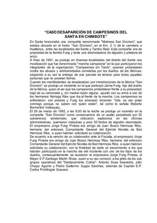 “CASO DESAPARICIÓN DE CAMPESINOS DEL
SANTA EN CHIMBOTE”
En Santa funcionaba una compañía denominada "Molinera San Dionisio", que
estaba ubicada en el fundo "San Dionisio", en el Km. 2 ½ de la carretera a
Huallanca, entre las localidades del Santa y Tambo Real. Esta compañía era de
propiedad de la familia Fung y tenía una desmotadora de algodón y piladora de
arroz.
A fines de 1991, se produjo en diversas localidades del distrito del Santa una
movilización que fue denominada "marcha campesina" en la que participaron los
integrantes de la organización "Campesinos sin Tierra", quienes protestaban
contra los abusos y arbitrariedades cometidas por los dueños de las fábricas,
exigiendo a su vez la entrega de una parcela de terreno para todas aquellas
personas que no poseían tierras.
Cuando los manifestantes se desplazaban por inmediaciones de la fábrica "San
Dionisio", se produjo un incidente en el que participó Jaime Fung, hijo del dueño
de la fábrica, quien al ver que los campesinos protestaban frente a su propiedad,
bajó de su camioneta y, sin mediar razón alguna, apuntó con su arma a uno de
los hermanos Noriega Ríos que iba al frente de la marcha. Los campesinos se
enfrentaron con piedras y Fung los amenazó diciendo: "Uds. se van joder
conmigo porque no saben con quién están", tal como lo señala Roberto
Barrientos Velásquez,
El 29 de marzo de 1992, a las 8:00 de la noche se produjo un incendio en la
compañía "San Dionisio" como consecuencia de un asalto perpetrado por 30
subversivos senderistas, que colocaron explosivos en las oficinas
administrativas, quemaron máquinas y unos 50 fardos de algodón desmotado.
El empresario Jorge Fung Pineda era amigo de Juan Bosco Hermoza Ríos,
hermano del entonces Comandante General del Ejército Nicolás de Bari
Hermoza Ríos, a quien habrían solicitado su colaboración.
De acuerdo a la versión de un colaborador ante la Fiscalía, el empresario Jorge
Fung Pineda era amigo de Juan Bosco Hermoza Ríos, hermano del entonces
Comandante General del Ejército Nicolás de Bari Hermoza Ríos, a quien habrían
solicitado su colaboración, con la finalidad de darle un escarmiento a los que
habrían participado en la marcha día del incidente con uno de los hijos de los
dueños, consecuentemente se reunieron el empresario Jorge Fung Pineda, el
Mayor E.P.Santiago Martín Rivas, quien a su vez convocó a los jefes de los sub
grupos operativos del "Destacamento Colina": Antonio Sosa Saavedra, Julio
Chuqui Aguirre y Pedro Guillermo Suppo Sánchez, además de Capitán E.P.
Carlos Pichilingüe Guevara.
 