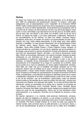 Hechos
En Santa con motivo de la festividad del día del trabajador, el 01 de Mayo del
año 1992, los pobladores del Asentamiento Humano "La Huaca", entre ellos
trabajadores que se desempeñaban como "vigilantes" de la Empresa SIDER
PERU, habían estado libando licor hasta horas de la madrugada en una pequeña
bodega, tal como se infiere textualmente de los testimonios presentados ante la
Comisión de la Verdad y la Reconciliación (CVR) y fue allí donde llegaron entre
cuatro a cinco camionetas cuya descripción era de tipo pick up de doble cabina,
dos de color rojo, una blanca y otra verde con circulina como es de uso de la
Policía, sin placas de rodaje, y con lunas polarizadas y reflectores. Respecto a
los secuestradores de las víctimas se sabe que vestían chompas negras,
pantalones verde olivo, se cubrían los rostros con pasamontañas de color negro,
excepto uno cuyo rostro estaba descubierto, el cual vestía buzo color celeste
turquesa y zapatillas. En esa primera intervención por el Destacamento Colina
las víctimas serían Gilmer Ramiro León Velásquez, Pedro Pablo López
Gonzáles, Denis Atilio Castillo Chávez y Pedro Federico Coquis Vásquez, el
primero de ellos fue confundido con uno de los vigilantes que se encontraban en
la bodega, que por temor a que los encontraran en esas circunstancias creyendo
que eran sus supervisores huyeron del lugar, y se inició la persecución contra
ellos, Gilmer se encontraba retornando a su casa en bicicleta, después de haber
participado en una festividad por el día del trabajador, al intervenirlo los
secuestradores lo golpearon fuertemente y lo obligaron a subir a uno de los
vehículos; el segundo de los mencionados Pedro Pablo López se encontraba
descansando en la tranquilidad de su hogar en compañía de su familia, hasta
que la puerta de su casa es violentada por varios sujetos fuertemente armados,
entre ellos una mujer que por el resultado del trabajo realizado por la CVR
podemos deducir que se trataba de la única miembro de sexo femenino del
Destacamento o Grupo Colina Estela Cárdenas; inmediatamente después de
hacer el ingreso al inmueble los secuestradores se dirigen al dormitorio de Pedro
Pablo, encontrándolo y propinándolo de golpes en diferentes partes de su cuerpo
y obligándolo a tenderse en el suelo y posteriormente a salir de su casa y a subir
a uno de los vehículos que se encontraban estacionados, antes de retirarse
hicieron pintas en las paredes de su casa con pintura de color rojo , el lema cuya
inscripción era:"Muerte a los ladrones del pueblo", en el caso de Denis Atilio fue
intervenido cuando se encontraba en la puerta de su vivienda en compañía de
tres amigos identificados como Fernando Medina Cano, Santiago Roque
Guardia y Armando Alva Balta, todos ellos fueron testigos de la captura de Pedro
López por parte de los secuestradores, motivo por el cual decidieron entrar
presurosamente a su respectivo domicilio con la finalidad de ponerse a buen
recaudo.
De repente ingresaron a su vivienda siete personas fuertemente armadas,
algunos de ellos los obligaron a la víctima y a sus amigos a ponerse contra la
pared, otros de ellos revisaban los ambientes de la casa. En esos instantes hubo
un incidente, Flor Rocío Castillo Chávez de 13 años de edad, que padece de
retardo mental, salió corriendo hacia la calle llamando a su hermano Denis, y
uno de los secuestradores la goleó en el pecho con la culata de la metralleta,
 