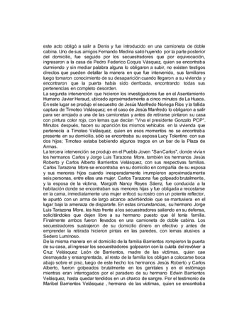 este acto obligó a salir a Denis y fue introducido en una camioneta de doble
cabina. Uno de sus amigos Fernando Medina salió huyendo por la parte posterior
del domicilio, fue seguido por los secuestradores que por equivocación,
ingresaron a la casa de Pedro Federico Coquis Vásquez, quien se encontraba
durmiendo y sin mediar palabra alguna lo obligaron a subir, no existen testigos
directos que pueden detallar la manera en que fue intervenido, sus familiares
luego tomaron conocimiento de su desaparición cuando llegaron a su vivienda y
encontraron que la puerta había sido derribada, encontrando todas sus
pertenencias en completo desorden.
La segunda intervención que hicieron los investigadores fue en el Asentamiento
Humano Javier Heraud, ubicado aproximadamente a cinco minutos de La Huaca.
En este lugar se produjo el secuestro de Jesús Manfredo Noriega Ríos y la fallida
captura de Timoteo Velásquez; en el caso de Jesús Manfredo lo obligaron a salir
para ser arrojado a una de las camionetas y antes de retirarse pintaron su casa
con pintura color rojo, con lemas que decían "Viva el presidente Gonzalo PCP".
Minutos después, hacen su aparición los mismos vehículos en la vivienda que
pertenecía a Timoteo Velásquez, quien en esos momentos no se encontraba
presente en su domicilio, sólo se encontraba su esposa Lucy Tolentino con sus
dos hijos; Timoteo estaba bebiendo algunos tragos en un bar de la Plaza de
Armas.
La tercera intervención se produjo en el Pueblo Joven "SanCarlos", donde vivían
los hermanos Carlos y Jorge Luis Tarazona More, también los hermanos Jesús
Roberto y Carlos Alberto Barrientos Velásquez, con sus respectivas familias.
Carlos Tarazona More se encontraba en su domicilio en compañía de su esposa
y sus menores hijos cuando inesperadamente irrumpieron aproximadamente
seis personas, entre ellas una mujer. Carlos Tarazona fue golpeado brutalmente,
y la esposa de la víctima, Margoth Nancy Reyes Sáenz, fue conducida a la
habitación donde se encontraban sus menores hijas y fue obligada a recostarse
en la cama, inmediatamente una mujer enfocó su rostro con un potente reflector,
le apuntó con un arma de largo alcance advirtiéndole que se mantuviera en el
lugar bajo la amenaza de dispararle. En estas circunstancias, su hermano Jorge
Luis Tarazona More, les hizo frente a los secuestradores saliendo en su defensa,
solicitándoles que dejen libre a su hermano puesto que él tenía familia.
Finalmente ambos fueron llevados en una camioneta de doble cabina. Los
secuestradores sustrajeron de su domicilio dinero en efectivo y antes de
emprender la retirada hicieron pintas en las paredes, con lemas alusivos a
Sedero Luminoso.
De la misma manera en el domicilio de la familia Barrientos rompieron la puerta
de su casa, al ingresar los secuestradores golpearon con la culata del revólver a
Cruz Velásquez León de Barrientos, madre de las víctimas, quien cae
desmayada y ensangrentada, al resto de la familia los obligan a colocarse boca
abajo sobre el piso, luego de este hecho los hermanos Jesús Roberto y Carlos
Alberto, fueron golpeados brutalmente en los genitales y en el estómago
mientras eran interrogados por el paradero de su hermano Edwin Barrientos
Velásquez, hasta quedar tendidos en un charco de sangre. Por el testimonio de
Maribel Barrientos Velásquez , hermana de las víctimas, quien se encontraba
 