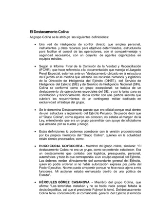 ElDestacamento Colina
Al grupo Colina se le atribuye las siguientes definiciones:
 Una red de inteligencia de control directo que emplea personal,
instrumentos y otros recursos para objetivos determinados, estructurada
para facilitar el control de las operaciones, con el compartimentaje y
seguridad necesarios, con un conjunto de agentes organizados en
equipos móviles.
 Según el Informe Final de la Comisión de la Verdad y Reconciliación
(IFCVR), que hace referencia a la documentación que maneja el Juzgado
Penal Especial, estamos ante un "destacamento ubicado en la estructura
del Ejército en la medida que utilizaba los recursos humanos y logísticos
de la Dirección de Inteligencia del Ejército (DINTE), del Servicio de
Inteligencia del Ejército (SIE) y del Servicio de Inteligencia Nacional (SIN).
Colina se conformó como un grupo excepcional: se trataba de un
destacamento de operaciones especiales del SIE, y por lo tanto para su
constitución y funcionamiento debía contar con una partida secreta que
cubriera los requerimientos de un contingente militar dedicado en
exclusividad al trabajo del grupo.
 Se le denomina Destacamento puesto que era oficial porque está dentro
de una estructura y reglamento del Ejército Peruano. Se puede decir que
el "Grupo Colina", como algunos los conocen, no estaba al margen de la
Ley, entendiendo que era un grupo paramilitar con apoyo del oficialismo
que actuaba por su cuenta y riesgo.
 Estas definiciones lo podemos corroborar con la versión proporcionada
por los propios miembros del "Grupo Colina", quienes en la actualidad
están siendo procesados; como:
 HUGO CORAL GOYCOCHEA - Miembro del grupo colina, sostiene: "El
destacamento Colina no era un grupo, como se pretende establecer. Era
un destacamento que contaba con logística, presupuesto, personal,
automóviles y todo lo que correspondía a un equipo especial del Ejército.
Las órdenes venían directamente del comandante general del Ejército,
quien no podía ordenar si no había autorización expresa por parte del
Poder Ejecutivo. No me puedo arrepentir porque no hice nada ajeno a mis
funciones. Mi accionar estaba enmarcado dentro de una política de
Estado".
 HÉRCULES GÓMEZ CASANOVA - Miembro del grupo Colina, que
afirma: "Los terroristas mataban y no se hacía nada porque faltaba la
decisiónpolítica, así que el presidente Fujimori la tomó. Del destacamento
Colina tenía conocimiento el comandante general del Ejército (Hermoza
 