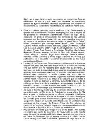 Ríos) y es él quien daba luz verde para realizar las operaciones. Todo se
coordinaba, por eso la policía nunca nos intervenía. El comandante
general del Ejército mantenía informado al presidente del accionar del
destacamento. Si el presidente no autorizaba, no se hubiera hecho nada".
 Pero por cuántas personas estaba conformado tal Destacamento y
quiénes eran sus miembros; son otras de las preguntas que la mayoría de
las personas se formulaban anteriormente cuando se supo de su
existencia, en principio erróneamente los familiares de las víctimas
pensaban que las desapariciones de sus seres queridos eran actos
vinculados a los terroristas. Actualmente sabemos que el "Grupo Colina"
estaba conformado por Santiago Martín Rivas, Carlos Pichilingue
Guevara, Antonio Prettel Dámaso (fallecido), Jorge Ortiz Mantas, Carlos
Luis Caballero Zegarra Ballón, Hugo Coral Goycochea, José Alarcón
Gonzáles, Antonio Sosa Saavedra, Ángel Arturo Pino Díaz, Gabriel Vera
Navarrete, Rolando Meneses Montes de Oca, Julio Chuqui Aguirre,
Wilmer Yarlequé Ordinola, Ángel Sauñi Pomaya, Estela Cárdenas,
Hércules Gómez Casanova y Pedro Suppo Sánchez, los mismos que
participaron en el secuestro y posterior aniquilamiento de los nueve
campesinos del Santa.
 Los Grupos de Operaciones Especiales como el Destacamento Colina ya
existían en nuestro país, el Estado no sólo mantuvo la estructura existente
sino que realizó todo lo necesario para ocultar más su existencia, y
favorecer, por tanto, la impunidad de sus acciones, siendo cada vez más
utilizados para esas operaciones que no eran otra cosa que asesinatos,
desapariciones forzosazas, y demás crímenes que ahora, por fin,
comenzamos a juzgar como es debido. El gobierno autoritario de Fujimori
permitió hacer y deshacer a su antojo a un ejecutivo que se dedicó a
gobernar a punta de decretos y crímenes, aumentando el poder de los
militares en detrimento de la ciudadanía, aprovechando el estado de
excepción causado por ellos mismos para poder cometer todo tipo de
delitos y crear un marco legal que permitiera los mismos.
 Así pues el decreto ley 25635, Ley del Sistema de Inteligencia Nacional,
aumentó el poder del SIN dentro del Estado (al punto que el jefe del SIN
debía aprobar los nombramientos de los jefes de Inteligencia de la Policía
y de las Fuerzas Armadas. A la par, se aumenta la utilización de la figura
del "secreto" para asuntos administrativos y presupuestales del SIN, lo
que permite, a la par, un aumento en la utilización de los Destacamentos
ejecutores de los crímenes del Estado. El jefe del SIN, además, se
transformó en "ministro" (adquirió ese rango), con dependencia directa del
Presidente de la República, Alberto Fujimori en ese entonces.
 Hay que tener en cuenta que el Grupo Colina existió desde 1991, cuando
se celebró una suerte de ceremonia de inauguración de este nefasto
grupo de asesinos a sueldo del Estado. Ahora sabemos que todo el tema
del Golpe de Estado de 1992 ya estaba planeado y acordado con las
fuerzas de seguridad fieles al estado de Opresión que luego vendría, así
 
