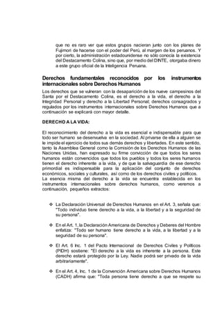 que no es raro ver que estos grupos nacieran junto con los planes de
Fujimori de hacerse con el poder del Perú, al margen de los peruanos. Y
por cierto, la administración estadounidense no sólo conocía la existencia
del Destacamento Colina, sino que, por medio del DINTE, otorgaba dinero
a este grupo oficial de la Inteligencia Peruana.
Derechos fundamentales reconocidos por los instrumentos
internacionales sobre Derechos Humanos
Los derechos que se vulneran con la desaparición de los nueve campesinos del
Santa por el Destacamento Colina, es el derecho a la vida, el derecho a la
Integridad Personal y derecho a la Libertad Personal; derechos consagrados y
regulados por los instrumentos internacionales sobre Derechos Humanos que a
continuación se explicará con mayor detalle.
DERECHO A LA VIDA:
El reconocimiento del derecho a la vida es esencial e indispensable para que
todo ser humano se desenvuelva en la sociedad. Al privarse de ella a alguien se
le impide el ejercicio de todos sus demás derechos y libertades. En este sentido,
tanto la Asamblea General como la Comisión de los Derechos Humanos de las
Naciones Unidas, han expresado su firme convicción de que todos los seres
humanos están convencidos que todos los pueblos y todos los seres humanos
tienen el derecho inherente a la vida, y de que la salvaguardia de ese derecho
primordial es indispensable para la aplicación del conjunto de derechos
económicos, sociales y culturales, así como de los derechos civiles y políticos.
La esencia misma del derecho a la vida se encuentra establecida en los
instrumentos internacionales sobre derechos humanos, como veremos a
continuación, pequeños extractos:
 La Declaración Universal de Derechos Humanos en el Art. 3, señala que:
"Todo individuo tiene derecho a la vida, a la libertad y a la seguridad de
su persona".
 En el Art. 1, la Declaración Americana de Derechos y Deberes del Hombre
enfatiza: "Todo ser humano tiene derecho a la vida, a la libertad y a la
seguridad de su persona".
 El Art. 6 Inc. 1 del Pacto Internacional de Derechos Civiles y Políticos
(PIDH) sostiene: "El derecho a la vida es inherente a la persona. Este
derecho estará protegido por la Ley. Nadie podrá ser privado de la vida
arbitrariamente".
 En el Art. 4, Inc. 1 de la Convención Americana sobre Derechos Humanos
(CADH) afirma que: "Toda persona tiene derecho a que se respete su
 