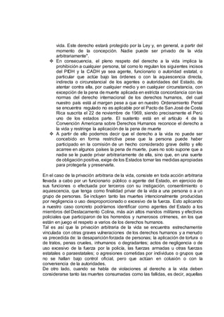 vida. Este derecho estará protegido por la Ley y, en general, a partir del
momento de la concepción. Nadie puede ser privado de la vida
arbitrariamente".
 En consecuencia, el pleno respeto del derecho a la vida implica la
prohibición a cualquier persona, tal como lo regulan los siguientes incisos
del PIDH y la CADH ya sea agente, funcionario o autoridad estatal, o
particular que actúe bajo las órdenes o con la aquiescencia directa,
indirecta o circunstancial de los agentes o autoridades del Estado, de
atentar contra ella, por cualquier medio y en cualquier circunstancia, con
excepción de la pena de muerte aplicada en estricta concordancia con las
normas del derecho internacional de los derechos humanos, del cual
nuestro país está al margen pese a que en nuestro Ordenamiento Penal
se encuentra regulado no es aplicable por el Pacto de San José de Costa
Rica suscrita el 22 de noviembre de 1969, siendo precisamente el Perú
uno de los estados parte. El sustento está en el artículo 4 de la
Convención Americana sobre Derechos Humanos reconoce el derecho a
la vida y restringe la aplicación de la pena de muerte
 A partir de ello podemos decir que el derecho a la vida no puede ser
concebido en forma restrictiva pese que la persona puede haber
participado en la comisión de un hecho considerado grave delito y ello
acarree en algunos países la pena de muerte, pues no solo supone que a
nadie se le puede privar arbitrariamente de ella, sino que, en una suerte
de obligación positiva, exige de los Estados tomar las medidas apropiadas
para protegerla y preservarla.
En el caso de la privación arbitraria de la vida, consiste en toda acción arbitraria
llevada a cabo por un funcionario público o agente del Estado, en ejercicio de
sus funciones o efectuada por terceros con su instigación, consentimiento o
aquiescencia, que tenga como finalidad privar de la vida a una persona o a un
grupo de personas. Se incluyen tanto las muertes intencionalmente producidas
por negligencia o uso desproporcionado o excesivo de la fuerza. Esto aplicando
a nuestro caso concreto podríamos identificar como agentes del Estado a los
miembros del Destacamento Colina, más aún altos mandos militares y efectivos
policiales que participaron de los horrendos y numerosos crímenes, en los que
están en juego el respeto a varios de los derechos humanos.
Tal es así que la privación arbitraria de la vida se encuentra estrechamente
vinculada con otras graves vulneraciones de los derechos humanos y a menudo
va precedida de: la desaparición forzada de personas; la aplicación de tortura o
de tratos, penas crueles, inhumanos o degradantes; actos de negligencia o de
uso excesivo de la fuerza por la policía, las fuerzas armadas u otras fuerzas
estatales o paraestatales; o agresiones cometidas por individuos o grupos que
no se hallan bajo control oficial, pero que actúan en colusión o con la
conveniencia de la autoridades.
De otro lado, cuando se habla de violaciones al derecho a la vida deben
considerarse tanto las muertes consumadas como las fallidas, es decir, aquellas
 
