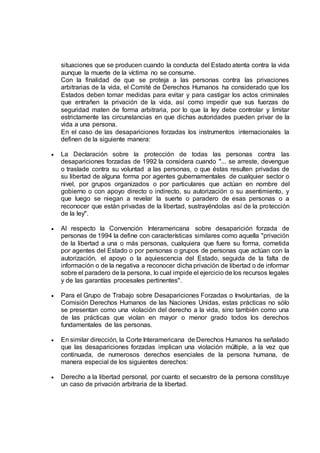 situaciones que se producen cuando la conducta del Estado atenta contra la vida
aunque la muerte de la víctima no se consume.
Con la finalidad de que se proteja a las personas contra las privaciones
arbitrarias de la vida, el Comité de Derechos Humanos ha considerado que los
Estados deben tomar medidas para evitar y para castigar los actos criminales
que entrañen la privación de la vida, así como impedir que sus fuerzas de
seguridad maten de forma arbitraria, por lo que la ley debe controlar y limitar
estrictamente las circunstancias en que dichas autoridades pueden privar de la
vida a una persona.
En el caso de las desapariciones forzadas los instrumentos internacionales la
definen de la siguiente manera:
 La Declaración sobre la protección de todas las personas contra las
desapariciones forzadas de 1992 la considera cuando "... se arreste, devengue
o traslade contra su voluntad a las personas, o que éstas resulten privadas de
su libertad de alguna forma por agentes gubernamentales de cualquier sector o
nivel, por grupos organizados o por particulares que actúan en nombre del
gobierno o con apoyo directo o indirecto, su autorización o su asentimiento, y
que luego se niegan a revelar la suerte o paradero de esas personas o a
reconocer que están privadas de la libertad, sustrayéndolas así de la protección
de la ley".
 Al respecto la Convención Interamericana sobre desaparición forzada de
personas de 1994 la define con características similares como aquella "privación
de la libertad a una o más personas, cualquiera que fuere su forma, cometida
por agentes del Estado o por personas o grupos de personas que actúan con la
autorización, el apoyo o la aquiescencia del Estado, seguida de la falta de
información o de la negativa a reconocer dicha privación de libertad o de informar
sobre el paradero de la persona, lo cual impide el ejercicio de los recursos legales
y de las garantías procesales pertinentes".
 Para el Grupo de Trabajo sobre Desapariciones Forzadas o Involuntarias, de la
Comisión Derechos Humanos de las Naciones Unidas, estas prácticas no sólo
se presentan como una violación del derecho a la vida, sino también como una
de las prácticas que violan en mayor o menor grado todos los derechos
fundamentales de las personas.
 En similar dirección, la Corte Interamericana de Derechos Humanos ha señalado
que las desapariciones forzadas implican una violación múltiple, a la vez que
continuada, de numerosos derechos esenciales de la persona humana, de
manera especial de los siguientes derechos:
 Derecho a la libertad personal, por cuanto el secuestro de la persona constituye
un caso de privación arbitraria de la libertad.
 