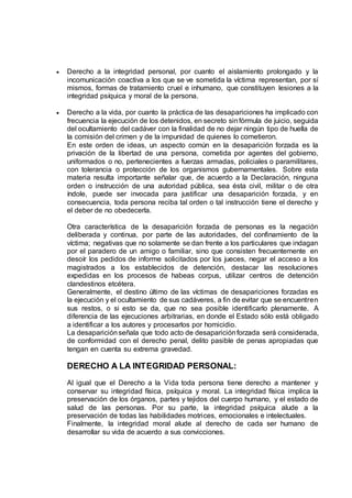  Derecho a la integridad personal, por cuanto el aislamiento prolongado y la
incomunicación coactiva a los que se ve sometida la víctima representan, por sí
mismos, formas de tratamiento cruel e inhumano, que constituyen lesiones a la
integridad psíquica y moral de la persona.
 Derecho a la vida, por cuanto la práctica de las desapariciones ha implicado con
frecuencia la ejecución de los detenidos, en secreto sinfórmula de juicio, seguida
del ocultamiento del cadáver con la finalidad de no dejar ningún tipo de huella de
la comisión del crimen y de la impunidad de quienes lo cometieron.
En este orden de ideas, un aspecto común en la desaparición forzada es la
privación de la libertad de una persona, cometida por agentes del gobierno,
uniformados o no, pertenecientes a fuerzas armadas, policiales o paramilitares,
con tolerancia o protección de los organismos gubernamentales. Sobre esta
materia resulta importante señalar que, de acuerdo a la Declaración, ninguna
orden o instrucción de una autoridad pública, sea ésta civil, militar o de otra
índole, puede ser invocada para justificar una desaparición forzada, y en
consecuencia, toda persona reciba tal orden o tal instrucción tiene el derecho y
el deber de no obedecerla.
Otra característica de la desaparición forzada de personas es la negación
deliberada y continua, por parte de las autoridades, del confinamiento de la
víctima; negativas que no solamente se dan frente a los particulares que indagan
por el paradero de un amigo o familiar, sino que consisten frecuentemente en
desoír los pedidos de informe solicitados por los jueces, negar el acceso a los
magistrados a los establecidos de detención, destacar las resoluciones
expedidas en los procesos de habeas corpus, utilizar centros de detención
clandestinos etcétera.
Generalmente, el destino último de las víctimas de desapariciones forzadas es
la ejecución y el ocultamiento de sus cadáveres, a fin de evitar que se encuentren
sus restos, o si esto se da, que no sea posible identificarlo plenamente. A
diferencia de las ejecuciones arbitrarias, en donde el Estado sólo está obligado
a identificar a los autores y procesarlos por homicidio.
La desapariciónseñala que todo acto de desapariciónforzada será considerada,
de conformidad con el derecho penal, delito pasible de penas apropiadas que
tengan en cuenta su extrema gravedad.
DERECHO A LA INTEGRIDAD PERSONAL:
Al igual que el Derecho a la Vida toda persona tiene derecho a mantener y
conservar su integridad física, psíquica y moral. La integridad física implica la
preservación de los órganos, partes y tejidos del cuerpo humano, y el estado de
salud de las personas. Por su parte, la integridad psíquica alude a la
preservación de todas las habilidades motrices, emocionales e intelectuales.
Finalmente, la integridad moral alude al derecho de cada ser humano de
desarrollar su vida de acuerdo a sus convicciones.
 