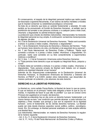 En consecuencia, el respeto de la integridad personal implica que nadie puede
ser lesionado o agredido físicamente, ni ser víctima de daños mentales o morales
que le impidan conservar su estabilidad psicológica o emocional.
Se trata de un derecho que tiene un carácter fundamental y absoluto. En este
sentido se ha pronunciado el Comité de Derechos Humanos, al señalar que la
prohibición de someter a una persona a torturas o a cualquier pena o trato cruel,
inhumano o degradante no admite limitación alguna.
La protección que a través de distintos instrumentos internacionales ha merecido
la integridad personal es muy amplia. A continuación se leerá las transcripciones
de algunas de ellas:
 Art. 5 de la Declaración Universal de Derechos Humanos: "Nadie será sometido
a tortura ni a penas o tratos crueles, inhumanos o degradantes".
 Art. 1 de la Declaración Americana de Derechos y Deberes del Hombre: "Todo
ser humano tiene derecho a la vida, a la libertad y a la seguridad de su persona".
 Art. 7 del Pacto Internacional de Derechos Civiles y Políticos: "Nadie será
sometido a torturas ni a penas o tratos crueles inhumanos o degradantes. En
particular, nadie será sometido sin su libre consentimiento a experimentos
médicos o científicos".
 Art. 5, Incs. 1, 2 de la Convención Americana sobre Derechos Humanos:
 1) "Toda persona tiene derecho a que se respete su integridad física, psíquica y
moral".
 2) Nadie debe ser sometido a torturas ni a penas o tratos crueles, inhumanos o
degradantes. Toda persona privada de libertad será tratada con el respeto
debido a la dignidad inherente al ser humano"
Además de las disposiciones contempladas en la Declaración Universal de
Derechos Humanos, la Declaración Americana de Derechos y Deberes del
Hombre, el PIDCP y la CADH, existen otros instrumentos que desarrollan de
manera particular el contenido y los alcances de este derecho.
DERECHO A LA LIBERTAD PERSONAL:
La libertad es, como señala Peces Barba, la libertad de hacer lo que se quiera,
lo que se traduce en el principio "nadie está obligado a hacer lo que la Ley no
manda, ni impedido de hacer lo que ella no prohíbe" (Lo que se conoce como
Principio de Legalidad en el mundo del derecho).
La libertad es entendida hoy en día como un derecho humano fundamental y al
mismo tiempo es tano "una condición que permite alcanzar a cada individuo los
objetivos y fines morales que persiga y que son la expresión de la dignidad
humana", como el fundamento de los demás derechos humanos. La libertad
puede ser vista desde diversos aspectos: social, político, jurídico, psicológico,
moral. Etc. Sin embargo, la libertad personal analizada en este acápite referida
a la libertad física.
Los instrumentos Internacionales en materia de Derechos Humanos lo regulan
de la manera siguiente:
- Art. 3, 9 y 11. 2 de la Declaración Universal de Derechos Humanos.
- Art. 9, 11, 14.6 y 15 del Pacto Internacional de Derechos Civiles y Políticos.
 