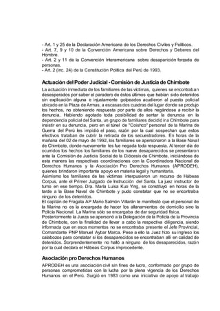 - Art. 1 y 25 de la Declaración Americana de los Derechos Civiles y Políticos.
- Art. 7, 9 y 10 de la Convención Americana sobre Derechos y Deberes del
Hombre.
- Art. 2 y 11 de la Convención Interamericana sobre desaparición forzada de
personas.
- Art. 2 (inc. 24) de la Constitución Política del Perú de 1993.
Actuación delPoder Judicial -Comisión de Justicia de Chimbote
La actuación inmediata de los familiares de las víctimas, quienes se encontraban
desesperados por saber el paradero de éstos últimos que habían sido detenidos
sin explicación alguna e injustamente golpeados acudieron al puesto policial
ubicado en la Plaza de Armas, a escasas dos cuadras del lugar donde se produjo
los hechos, no obteniendo respuesta por parte de ellos negándose a recibir la
denuncia. Habiendo agotado toda posibilidad de sentar la denuncia en la
dependencia policial del Santa, un grupo de familiares decidió ir a Chimbote para
insistir en su denuncia, pero en el túnel de "Coishco" personal de la Marina de
Guerra del Perú les impidió el paso, razón por la cual sospechan que estos
efectivos trataban de cubrir la retirada de los secuestradores. En horas de la
mañana del 02 de mayo de 1992, los familiares se apersonaron a la Base Naval
de Chimbote, donde nuevamente les fue negada toda respuesta. Al tercer día de
ocurridos los hechos los familiares de los nueve desaparecidos se presentaron
ante la Comisión de Justicia Social de la Diócesis de Chimbote, iniciándose de
esta manera las respectivas coordinaciones con la Coordinadora Nacional de
Derechos Humanos y la Asociación Pro Derechos Humanos (APRODEH),
quienes brindaron importante apoyo en materia legal y humanitaria.
Asimismo los familiares de las víctimas interpusieron un recurso de Hábeas
Corpus, ante el Primer Juzgado de Instrucción del Santa. La juez instructor de
turno en ese tiempo, Dra. María Luisa Kuo Ying, se constituyó en horas de la
tarde a la Base Naval de Chimbote y pudo constatar que no se encontraba
ninguno de los detenidos.
El capitán de Fragata AP Mario Salmón Villarán le manifestó que el personal de
la Marina no es la encargada de hacer los allanamientos de domicilio sino la
Policía Nacional. La Marina sólo se encargaba de dar seguridad física.
Posteriormente la Jueza se apersonó a la Delegación de la Policía de la Provincia
de Chimbote, con la finalidad de llevar a cabo la respectiva diligencia, siendo
informada que en esos momentos no se encontraba presente el Jefe Provincial,
Comandante PNP Manuel Aybar Marca. Pese a ello la Juez hizo su ingreso los
calabozos para constatar si los desaparecidos se encontraban allí en calidad de
detenidos. Sorprendentemente no halló a ninguno de los desaparecidos, razón
por la cual declara el Hábeas Corpus improcedente.
Asociación pro Derechos Humanos
APRODEH es una asociación civil sin fines de lucro, conformado por grupo de
personas comprometidas con la lucha por la plena vigencia de los Derechos
Humanos en el Perú. Surgió en 1983 como una iniciativa de apoyo al trabajo
 