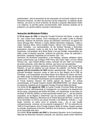 parlamentario, ante la necesidad de dar respuesta a la creciente violación de los
Derechos Humanos. Su labor de denuncia de las violaciones, en defensa de las
víctimas, así como su rol en el terreno de discutir y proponer alternativas frente
a la violencia, le permitió ganar reconocimiento entre diversos sectores de la
población y la opinión pública nacional e internacional.
Actuación delMinisterio Público
El 02 de mayo de 1992, la Segunda Fiscalía Provincial del Santa, a cargo del
Dr. Juan Cesar Farro Sobero, inició investigación por delito contra la libertad
personal, violación de domicilio, abuso de autoridad y terrorismo en agravio de
Jesús Noriega Ríos, Roberto y Carlos Alberto Barrientos Velásquez, Carlos y
Jorge Tarazona More, Denis Castillo Chávez, Gilmer León Velásquez y Pedro
López González. Los representantes de las familias Noriega y Barrientos
presentaron denuncia contra el Jefe de la Sub Región de la PNP, Oficiales
Superiores, Comandante de la Base Naval y los que resulten responsables por
delito contra la libertad personal, violación de domicilio, abuso de autoridad y
terrorismo, quedando registrada con el número 253 – 92.
Asimismo, los familiares presentaron a dos testigos, quienes señalaron haber
tenido conocimiento que el Mayor PNP Percy del Carpio Tello y el Sub Oficial
Técnico 3ra., Juan Andrés Molina Castro, conocían de una "lista" con nombres
de varias personas, entre ellas las víctimas que iban a ser secuestradas.
Estos testimonios no fueron valorados por el Fiscal Provincial, Julio Cesar Farro
Soberón, el cual sin explicar por qué carecen de sustento, con fechas 18 de
agosto y 06 de noviembre de 1992 resolvió repetidamente, "Que por ahora, no
procede formalizar denuncia contra el Jefe de la Sub Región de la PNP de
Chimbote, y el Comandante de la Base Naval de la Marina de Guerra del Perú,
por delito contra la libertad personal, violación de domicilio, abuso de autoridad
y terrorismo". El indicado Fiscal dispuso que el expediente se "eleve en consulta"
al Fiscal Superior Decano del distrito judicial de Ancash. En ambas
oportunidades, la Fiscalía Superior declaró INSUBSISTENTE (sin efecto legal)
la resolución expedida por la segunda Fiscalía Provincial Mixta del Santa.
Con fecha 31 de agosto de 1995, la Cuarta Fiscalía Provincial Mixta del Santa
resolvió archivar definitivamente la investigación con respecto a la desaparición
de los nueve campesinos del distrito del Santa, con fundamento en las leyes de
amnistía Nº 26479 y 26492 y en esta oportunidad señaló que: "(...)de las pruebas
acopiadas, se ha llegado a determinar que los presuntos autores de tal acto
delictivo serían Militares y Miembros de la Policía Nacional del Perú", a razón de
la ley decretada, la misma que otorga amnistía a los Militares, Policías (...) que
hayan incurrido en actos como el presente caso.... por lo que resulta
contraproducente continuar con la presente investigación". El 7 de noviembre de
1995 el Fiscal Superior de la Fiscalía Superior Mixta de Santa, resolvió aprobar
la consulta disponiendo el Archivo Definitivo de la denuncia, pretendiendo dejar
en la impunidad este caso.
Con fecha 25 de octubre del 2000 la Secretaria Ejecutiva de la Coordinadora
Nacional de Derechos Humanos presentó una denuncia penal contra Vladimiro
 