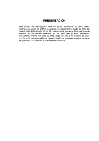 PRESENTACIÓN
Este trabajo de investigación trata del grupo paramilitar “COLINA” cuyos
miembros operaron en el Perú en distintos destacamentos desde los años 80'
hasta inicios de la década de los 90’, casos en los que no se hizo justicia en la
totalidad en los hechos ocurridos en los años que el Perú atravesaba
una violencia interna que duro 20 años, hago presente a mi profesor de curso
que día a día está apoyándonos y transmitiéndonos sus conocimientos para que
así podamos conocer más sobre derechos humanos.
 