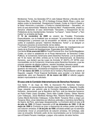 Montesinos Torres, los Generales EP (r) Julio Salazar Monroe y Nicolás de Bari
Hermosa Ríos, el Mayor Ing. EP (r) Santiago Enrique Martín Rivas y otros, por
delitos contra la Humanidad, Desaparición Forzada, Contra la Vida el Cuerpo y
la Salud -Homicidio y Lesiones- y Contra la Libertad Individual – Secuestro-, en
torno al caso denominado "Matanza de Barrios Altos". Posteriormente, amplió su
denuncia añadiendo el caso denominado "Secuestro y Desaparición de los
Pobladores de los Asentamientos Humanos "La Huaca", "Javier Heraud" y "San
Carlos" en el distrito del Santa.
El 14 de noviembre de 2000 se crearon las Fiscalías Provinciales
Especializadas, con la finalidad que se avoquen "al conocimiento de todas las
investigaciones y procesos que se encuentren en trámite y los que se inicien
contra el ciudadano peruano Vladimiro Montesinos Torres" y se designó un
Fiscal para avocarse al conocimiento de los delitos.
La Fiscalía Provincial Especializada dispuso se amplíen las investigaciones por
medio de la División de Investigaciones Especiales de la DIRCOTE.
Con fecha 03 de enero del 2003 la Fiscal Provincial Dra. Ana CeciliaMagallanes
Cortés, en virtud lo establecido en el Pacto Internacional de Derechos Civiles
Políticos, la Convención Americana sobre Derechos Humanos y en la sentencia
del 14 de marzo del 2002, emitida por la Corte Interamericana de Derechos
Humanos, que declaró que las Leyes de Amnistía N° 26479 y N° 26792, eran
incompatibles con la Convención Americana sobre Derechos Humanos y que las
mismas carecían de efectos jurídicos, resolvió formalizar denuncia penal.
El 14 de febrero del 2003, el Segundo Juzgado Penal Especial, expidió el auto
apertorio de instrucción, iniciándose el respectivo proceso penal.
El 11 de marzo del 2003, la Comisión de la Verdad y Reconciliación solicitó al
Segundo Juzgado Penal Especial facilidades para acceder a la lectura del
expediente, pero con Resolución 20 de marzo del 2003 el referido juzgado
declaró improcedente lo solicitado.
Elcaso ante la Comisión Interamericana de Derechos Humanos
Con fecha 11 de mayo de 1992, la Asociación Pro Derechos Humanos
(APRODEH), en representación de Hipólito López González y Alejandro Castillo
Vega, presentó una petición ante la Comisión Interamericana de Derechos
Humanos, denunciando que la República del Perú, violó los derechos humanos
de Pedro Pablo López González, Denis Atilio Castillo Chávez, Gilmer Ramiro
León Velásquez, Jesús Manfredo Noriega Ríos, Roberto Barrientos Velásquez,
Carlos Alberto Barrientos Velásquez, Carlos Martín Tarazona More y Jorge Luis
Tarazona More, al ser detenidos por efectivos policiales y miembros de la Marina
de Guerra del Perú, para luego desaparecerlos. La Comisión abrió el caso el 6
de julio de 1992. El Estado respondió el 21 de diciembre de 1992. El 26 de
mayo de 1999 la Comisión se puso a disposición de ambas partes para llegar
una solución amistosa. El 26 de julio de 1999, el Estado señaló que no estimaba
conveniente iniciar un procedimiento de solución amistosa. Sin embargo, este
caso se encuentra formando parte de los recomendados por la Comisión para
que el Estado Peruano investigue y juzgue a los autores de estos hechos.
 