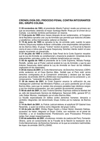CRONOLOGÍA DEL PROCESO PENAL CONTRA INTEGRANTES
DEL GRUPO COLINA:
El 26 noviembre de 1993, el presidente Alberto Fujimori revela por primera vez
que se encontraba detenido el mayor Santiago Martín Rivas por el crimen de La
Cantuta. Los demás nombres permanecen en reserva.
El 13 de junio de 1995 once meses después de ser sentenciados, el Congreso
de la República aprueba una Ley de Amnistía que permitió que todos los oficiales
y subalternos arriba mencionados salieran en libertad.
El 15 de junio de 1995 se aprueba la ley de amnistía justo cuando la jueza
Antonia Saquicuray trataba de llevar a tribunales a los responsables del operativo
de los Barrios Altos. El grupo "Colina" recibió el perdón. La Fiscal de la Nación
cierra el caso e indica que si la jueza Saquicuray Sánchez intenta reabrir el caso
estaría incurriendo en prevaricato.
El 21 de julio de 1995 la Undécima Sala Penal de la Corte Superior resuelve
que la Ley de Amnistía es constitucional y dispone la anulación inmediata de los
antecedentes judiciales contra los militares beneficiados por esa ley.
El 05 de agosto de 1995 el presidente de la Corte Suprema, Moisés Pantoja
Rodulfo, señala que el Poder Judicial acatará la Ley de Amnistía y que la juez
Antonia Saquicuray debió aplicar la Ley de Amnistía en favor de los militares
implicados en los asesinatos.
El 20 de marzo de 2001, la Corte Interamericana de Derechos Humanos (CIDH)
emite sentencia en el Caso Barrios Altos. Señaló que el Perú violó varios
derechos consignados en la Convención americana y declara que las leyes
peruanas de amnistía 26479 y 26492 eran incompatibles con la convención y, en
consecuencia, "carecerán de efectos jurídicos".
El 29 de marzo de 2001, la Corte Superior anuncia la unificación de una
investigación preliminar del Ministerio Público y un juicio pendiente por el Caso
Barrios Altos, para que no existan dos procesos paralelos bajo idénticos cargos
y con los mismos encausados, por una cuestión de economía procesal.
El 06 de abril de 2001, la Juez Victoria Sánchez Espinoza ordena la libertad del
ex Jefe del desactivado Servicio de Inteligencia Nacional (SIN), general EP (r)
Julio Salzar Monroe, investigado por el caso Barrios Altos.
La fiscalía especializada en delitos contra derechos humanos denuncia a
veintidós integrantes del denominado Grupo Colina por la matanza de Barrios
Altos.
El 14 de Abril de 2001, la Policía Judicial detiene al suboficial EP Gabriel Vera
Navarrete, a quien se sindica como integrante del grupo Colina.
El 24 de julio de 2001, Shirley Rojas Castro y César Héctor Alvarado Salinas,
acusados de haber integrado al Grupo Colina, son recluidos en el penal de
Chorrillos y en el Establecimiento Penitenciario para Procesados Primarios
(antes San Jorge) respectivamente.
El 05 de setiembre de 2001, el entonces ministro de Justicia del Perú, Fernando
Olivera, pone en conocimiento de la Fiscalía de la Nación la resolución de la
Corte Interamericana de Derechos Humanos en la que se considera inadmisibles
las leyes de amnistía 26479 y 26492.
 