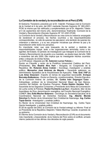 La Comisión de la verdad y la reconciliación en elPerú (CVR)
El Gobierno Transitorio presidido por el Dr. Valentín Paniagua creó la Comisión
de la Verdad el 4 de junio del 2001 mediante Decreto Supremo N° 065-2001-
PCM, la misma que fue ratificada y complementada por el Dr. Alejandro Toledo
el 4 de septiembre del mismo año, denominándose finalmente Comisión de la
Verdad y Reconciliación (Decreto Supremo Nº 101-2001-PCM)
La Comisión de la Verdad y Reconciliación se crea como la instancia encargada
de esclarecer el proceso, los hechos ocurridos y las responsabilidades
correspondientes, no sólo de quienes los ejecutaron sino también de quienes los
ordenaron o toleraron, y a su vez proponer iniciativas que afirmen la paz y la
reconciliación entre todos los peruanos.
Es importante notar que esta búsqueda de la verdad y deslinde de
responsabilidades incluye tanto a las organizaciones terroristas como a los
agentes del Estado. El período de investigación que trabajará la Comisión de la
Verdad y Reconciliación de acuerdo a su mandato, es desde mayo del año 1980
a noviembre del año 2000. Ello implica que no investigarán hechos ocurridos
antes o después de dichas fechas.
La CVR estuvo integrada por Dr. Salomón Lerner Febres –
Doctor en Filosofía y rector de la Pontificia Universidad Católica del Perú.
(Presidente); Dra. Beatriz Alva Hart - Abogada, ex Congresista de la
República; Dr. Rolando Ames Cobián - Sociólogo, investigador y analista
político; Monseñor José Antúnez de Mayolo - Sacerdote salesiano, ex
administrador Apostólico de la Arquidiócesis de Ayacucho; Tnte. Gral. FAP (r)
Luis Arias Grazziani - Experto en temas de seguridad nacional;Dr. Enrique
Bernales Ballesteros - Doctor en Derecho, constitucionalista, Director Ejecutivo
de la Comisión Andina de Juristas; Dr. Carlos Iván Degregori Caso -
Antropólogo, profesor de la Universidad Nacional Mayor de San Marcos,
miembro del Instituto de Estudios Peruanos; Padre Gastón Garatea Yori -
Sacerdote de los Sagrados Corazones y Presidente de la Mesa de Concertación
de Lucha contra la Pobreza; Pastor Humberto Lay Sun - Arquitecto, líder de las
Asambleas de Dios, denominación evangélica del Concilio Nacional Evangélico
CONEP; Sra. Sofía Macher Batanero - Socióloga, ex Secretaria Ejecutiva de la
Coordinadora Nacional de Derechos Humanos; Ing. Alberto Morote
Sánchez Ex Rector de la Universidad San Cristóbal de Huamanga; Ing. Carlos
Tapia García - Investigador y analista político.
Ex Rector de la Universidad San Cristóbal de Huamanga; Ing. Carlos Tapia
García Investigador y analista político.
El 28 de agosto del 2003, la Comisión de la Verdad entregó su Informe Final al
ex Presidente de la República Alejandro Toledo Manrriqur durante el período de
su gobierno.
El informe de la Comisión de la Verdad y Reconciliación (CVR) es el documento
más importante y trascendente de la historia del Perú sobre el conflicto armado
interno padecido en las últimas dos décadas de siglo pasado.
 