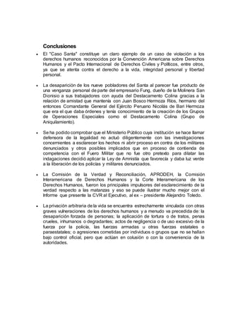 Conclusiones
 El "Caso Santa" constituye un claro ejemplo de un caso de violación a los
derechos humanos reconocidos por la Convención Americana sobre Derechos
Humanos y el Pacto Internacional de Derechos Civiles y Políticos, entre otros,
ya que se atenta contra el derecho a la vida, integridad personal y libertad
personal.
 La desaparición de los nueve pobladores del Santa al parecer fue producto de
una venganza personal de parte del empresario Fung, dueño de la Molinera San
Dionisio a sus trabajadores con ayuda del Destacamento Colina gracias a la
relación de amistad que mantenía con Juan Bosco Hermoza Ríos, hermano del
entonces Comandante General del Ejército Peruano Nicolás de Bari Hermoza
que era el que daba órdenes y tenía conocimiento de la creación de los Grupos
de Operaciones Especiales como el Destacamento Colina (Grupo de
Aniquilamiento).
 Se ha podido comprobar que el Ministerio Público cuya institución se hace llamar
defensora de la legalidad no actuó diligentemente con las investigaciones
concernientes a esclarecer los hechos ni abrir proceso en contra de los militares
denunciados y otros posibles implicados que en proceso de contienda de
competencia con el Fuero Militar que no fue otro pretexto para dilatar las
indagaciones decidió aplicar la Ley de Amnistía que favorecía y daba luz verde
a la liberación de los policías y militares denunciados.
 La Comisión de la Verdad y Reconciliación, APRODEH, la Comisión
Interamericana de Derechos Humanos y la Corte Interamericana de los
Derechos Humanos, fueron los principales impulsores del esclarecimiento de la
verdad respecto a las matanzas y eso se puede ilustrar mucho mejor con el
Informe que presente la CVR al Ejecutivo, al ex – presidente Alejandro Toledo.
 La privación arbitraria de la vida se encuentra estrechamente vinculada con otras
graves vulneraciones de los derechos humanos y a menudo va precedida de: la
desaparición forzada de personas; la aplicación de tortura o de tratos, penas
crueles, inhumanos o degradantes; actos de negligencia o de uso excesivo de la
fuerza por la policía, las fuerzas armadas u otras fuerzas estatales o
paraestatales; o agresiones cometidas por individuos o grupos que no se hallan
bajo control oficial, pero que actúan en colusión o con la conveniencia de la
autoridades.
 