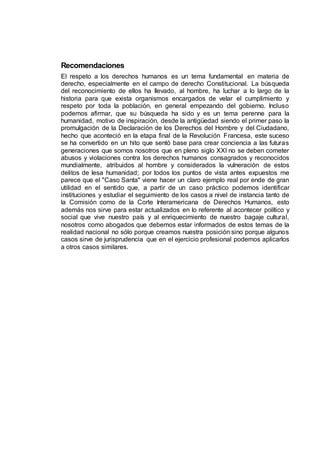Recomendaciones
El respeto a los derechos humanos es un tema fundamental en materia de
derecho, especialmente en el campo de derecho Constitucional. La búsqueda
del reconocimiento de ellos ha llevado, al hombre, ha luchar a lo largo de la
historia para que exista organismos encargados de velar el cumplimiento y
respeto por toda la población, en general empezando del gobierno. Incluso
podemos afirmar, que su búsqueda ha sido y es un tema perenne para la
humanidad, motivo de inspiración, desde la antigüedad siendo el primer paso la
promulgación de la Declaración de los Derechos del Hombre y del Ciudadano,
hecho que aconteció en la etapa final de la Revolución Francesa, este suceso
se ha convertido en un hito que sentó base para crear conciencia a las futuras
generaciones que somos nosotros que en pleno siglo XXI no se deben cometer
abusos y violaciones contra los derechos humanos consagrados y reconocidos
mundialmente, atribuidos al hombre y considerados la vulneración de estos
delitos de lesa humanidad; por todos los puntos de vista antes expuestos me
parece que el "Caso Santa" viene hacer un claro ejemplo real por ende de gran
utilidad en el sentido que, a partir de un caso práctico podemos identificar
instituciones y estudiar el seguimiento de los casos a nivel de instancia tanto de
la Comisión como de la Corte Interamericana de Derechos Humanos, esto
además nos sirve para estar actualizados en lo referente al acontecer político y
social que vive nuestro país y al enriquecimiento de nuestro bagaje cultural,
nosotros como abogados que debemos estar informados de estos temas de la
realidad nacional no sólo porque creamos nuestra posición sino porque algunos
casos sirve de jurisprudencia que en el ejercicio profesional podemos aplicarlos
a otros casos similares.
 