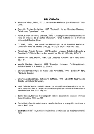 BIBLIOGRAFÍA
 Alzamora Valdez, Mario, 1977 "Los Derechos Humanos y su Protección". Edili.
Lima.
 Comisión Andina de Juristas, 1997. "Protección de los Derechos Humanos:
Definiciones Operativas", Lima.
 Novak, Fabián y Salmón, Elizabeth, 2000. "Las obligaciones internacionales del
Perú en materia de Derechos Humanos". Fondo Editorial de la Pontificia
Universidad Católica, Lima.
 O´Donell, Daniel, 1998 "Protección Internacional de los Derechos Humanos"
Comisión Andina de Juristas, Lima, pp. 15-27; 28-31; 417-496 y 497-532.
 Pérez Luño, Antonio Enrique, 1989 "Derechos Humanos, Estado de Derecho y
Constitución" Editorial Tecnos S.A. Madrid, pp. 52-131; 187-248 y 317-375.
 Tambini del Valle, Moisés, 1987, "Los Derechos Humanos en el Perú" Lima,
pp.41-64.
 Vergés Ramírez, Salvador, 1997 "Derechos Humanos: Fundamentación".
Editorial Tecnos S.A. Madrid, pp. 97-109.
 En: www.caretas.com.pe, de fecha 12 de Noviembre, 1998 – Edición N° 1542
"Contacto Directo".
 En: www.caretas.com.pe, de fecha 19 de Marzo, 1998 – EdiciónN° 1508 "Agente
Zapata. La Historia Completa".
 Javier Chinchon Alvares, Derecho internacional y transiciones a la democracia y la paz:
hacia un modelo para el castigo de los crímenes pasadas a través de la experiencia
iberoamericana, lima, 2007, pág. 452
 Daniel Santoro, Técnicas de investigación. Métodos desarrollados en diarios y revistas
de América latina 2004, pag 198
 Carlos Rivera Paz, La sentencia en el caso Barrios Altos: el largo y difícil camino de la
justicia, Perú, 2010
 Beatriz Londoño Toro, Educación legal clínica y defensa de los derechos humanos,
Perú
 