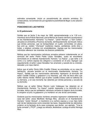 estimaba conveniente iniciar un procedimiento de solución amistosa. En
consecuencia, la Comisióndio por agotada la posibilidadde llegar a una solución
amistosa.
POSICIONES DE LAS PARTES
A. El peticionario
Señala que en fecha 2 de mayo de 1992, aproximadamente a la 1:30 a.m.,
miembros de la Policía Nacional y de la Marina de Guerra del Perú incursionaron
en los Asentamientos Humanos "La Huaca", "Javier Heraud", y "San Carlos",
ubicados en el Distrito y Provincia de Santa, del Departamento de Ancash. Indica
que dichas personas, que se transportaban en cuatro camionetas sin placa,
tipo pick up, vestían "chompas" (suéteres) negras, pantalones verde olivo y
botas, y estaban armadas con ametralladoras. Agrega que los mencionados
individuos allanaron las viviendas de diversos pobladores.
Refiere que los mencionados individuos armados entraron violentamente en el
domicilio del señor Pedro Pablo López González, quien se encontraba
domiciliado en el referido Asentamiento Humano "La Huaca", y que tanto a él
como a su señora esposa los obligaron a acostarse en el piso. Agregan que
seguidamente el señor López González fue amarrado y sacado de su vivienda,
descalzo y en ropa interior.
Indica que el señor Denis Atilio Castillo Chávez se encontraba en su casa de
habitación, ubicada también en el mencionado Asentamiento Humano "La
Huaca". Señala que los mencionados elementos ingresaron al domicilio del
señor Castillo Chávez y golpearon a su hermana, una niña de trece años que
sufría retardo mental. Refiere que el señor Castillo Chávez salió en defensa de
su hermana, y en ese momento fue detenido por dichas personas y sacado de
su domicilio.
Refiere que el señor Gilmer Ramiro León Velásquez fue detenido en el
Asentamiento Humano "La Huaca" cuando regresaba a su domicilio en su
bicicleta. Indica que los señalados individuos armados lo bajaron de la bicicleta,
lo arrojaron al piso, lo golpearon y lo montaron en una de las camionetas.
Sostiene que los mencionados hombres armados ingresaron violentamente a la
casa del señor Jesús Manfredo Noriega Ríos, ubicada en el Asentamiento
Humano "Javier Heraud", e impidieron a su señora esposa y a sus hijos tanto
salir de las habitaciones como encender las luces. Seguidamente los elementos
pintaron en la fachada de la casa consignas que decían, por ejemplo, "Viva la
lucha armada" y "PCP", y luego se retiraron, llevándose consigo al señor Noriega
Ríos.
 