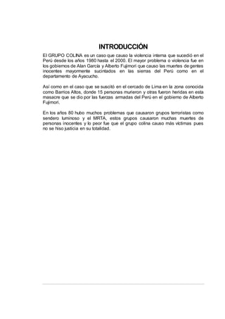 INTRODUCCIÓN
El GRUPO COLINA es un caso que causo la violencia interna que sucedió en el
Perú desde los años 1980 hasta el 2000. El mayor problema o violencia fue en
los gobiernos de Alan García y Alberto Fujimori que causo las muertes de gentes
inocentes mayormente sucintados en las sierras del Perú como en el
departamento de Ayacucho.
Así como en el caso que se suscitó en el cercado de Lima en la zona conocida
como Barrios Altos, donde 15 personas murieron y otras fueron heridas en esta
masacre que se dio por las fuerzas armadas del Perú en el gobierno de Alberto
Fujimori.
En los años 80 hubo muchos problemas que causaron grupos terroristas como
sendero luminoso y el MRTA, estos grupos causaron muchas muertes de
personas inocentes y lo peor fue que el grupo colina causo más víctimas pues
no se hiso justicia en su totalidad.
 