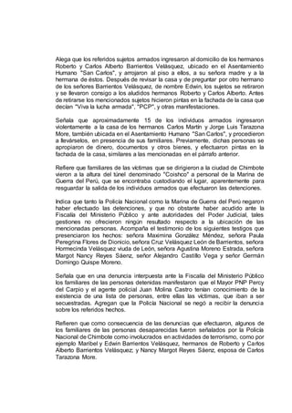 Alega que los referidos sujetos armados ingresaron al domicilio de los hermanos
Roberto y Carlos Alberto Barrientos Velásquez, ubicado en el Asentamiento
Humano "San Carlos", y arrojaron al piso a ellos, a su señora madre y a la
hermana de éstos. Después de revisar la casa y de preguntar por otro hermano
de los señores Barrientos Velásquez, de nombre Edwin, los sujetos se retiraron
y se llevaron consigo a los aludidos hermanos Roberto y Carlos Alberto. Antes
de retirarse los mencionados sujetos hicieron pintas en la fachada de la casa que
decían "Viva la lucha armada", "PCP", y otras manifestaciones.
Señala que aproximadamente 15 de los individuos armados ingresaron
violentamente a la casa de los hermanos Carlos Martín y Jorge Luis Tarazona
More, también ubicada en el Asentamiento Humano "San Carlos", y procedieron
a llevárselos, en presencia de sus familiares. Previamente, dichas personas se
apropiaron de dinero, documentos y otros bienes, y efectuaron pintas en la
fachada de la casa, similares a las mencionadas en el párrafo anterior.
Refiere que familiares de las víctimas que se dirigieron a la ciudad de Chimbote
vieron a la altura del túnel denominado "Coishco" a personal de la Marina de
Guerra del Perú, que se encontraba custodiando el lugar, aparentemente para
resguardar la salida de los individuos armados que efectuaron las detenciones.
Indica que tanto la Policía Nacional como la Marina de Guerra del Perú negaron
haber efectuado las detenciones, y que no obstante haber acudido ante la
Fiscalía del Ministerio Público y ante autoridades del Poder Judicial, tales
gestiones no ofrecieron ningún resultado respecto a la ubicación de las
mencionadas personas. Acompaña el testimonio de los siguientes testigos que
presenciaron los hechos: señora Maximina González Méndez, señora Paula
Peregrina Flores de Dionicio, señora Cruz Velásquez León de Barrientos, señora
Hormecinda Velásquez viuda de León, señora Agustina Moreno Estrada, señora
Margot Nancy Reyes Sáenz, señor Alejandro Castillo Vega y señor Germán
Domingo Quispe Moreno.
Señala que en una denuncia interpuesta ante la Fiscalía del Ministerio Público
los familiares de las personas detenidas manifestaron que el Mayor PNP Percy
del Carpio y el agente policial Juan Molina Castro tenían conocimiento de la
existencia de una lista de personas, entre ellas las víctimas, que iban a ser
secuestradas. Agregan que la Policía Nacional se negó a recibir la denuncia
sobre los referidos hechos.
Refieren que como consecuencia de las denuncias que efectuaron, algunos de
los familiares de las personas desaparecidas fueron señalados por la Policía
Nacional de Chimbote como involucrados en actividades de terrorismo, como por
ejemplo Maribel y Edwin Barrientos Velásquez, hermanos de Roberto y Carlos
Alberto Barrientos Velásquez; y Nancy Margot Reyes Sáenz, esposa de Carlos
Tarazona More.
 