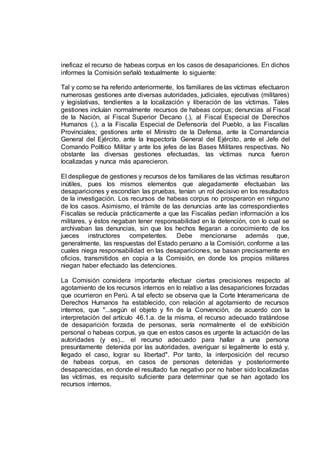 ineficaz el recurso de habeas corpus en los casos de desapariciones. En dichos
informes la Comisión señaló textualmente lo siguiente:
Tal y como se ha referido anteriormente, los familiares de las víctimas efectuaron
numerosas gestiones ante diversas autoridades, judiciales, ejecutivas (militares)
y legislativas, tendientes a la localización y liberación de las víctimas. Tales
gestiones incluían normalmente recursos de habeas corpus; denuncias al Fiscal
de la Nación, al Fiscal Superior Decano (.), al Fiscal Especial de Derechos
Humanos (.), a la Fiscalía Especial de Defensoría del Pueblo, a las Fiscalías
Provinciales; gestiones ante el Ministro de la Defensa, ante la Comandancia
General del Ejército, ante la Inspectoría General del Ejército, ante el Jefe del
Comando Político Militar y ante los jefes de las Bases Militares respectivas. No
obstante las diversas gestiones efectuadas, las víctimas nunca fueron
localizadas y nunca más aparecieron.
El despliegue de gestiones y recursos de los familiares de las víctimas resultaron
inútiles, pues los mismos elementos que alegadamente efectuaban las
desapariciones y escondían las pruebas, tenían un rol decisivo en los resultados
de la investigación. Los recursos de habeas corpus no prosperaron en ninguno
de los casos. Asimismo, el trámite de las denuncias ante las correspondientes
Fiscalías se reducía prácticamente a que las Fiscalías pedían información a los
militares, y éstos negaban tener responsabilidad en la detención, con lo cual se
archivaban las denuncias, sin que los hechos llegaran a conocimiento de los
jueces instructores competentes. Debe mencionarse además que,
generalmente, las respuestas del Estado peruano a la Comisión, conforme a las
cuales niega responsabilidad en las desapariciones, se basan precisamente en
oficios, transmitidos en copia a la Comisión, en donde los propios militares
niegan haber efectuado las detenciones.
La Comisión considera importante efectuar ciertas precisiones respecto al
agotamiento de los recursos internos en lo relativo a las desapariciones forzadas
que ocurrieron en Perú. A tal efecto se observa que la Corte Interamericana de
Derechos Humanos ha establecido, con relación al agotamiento de recursos
internos, que "...según el objeto y fin de la Convención, de acuerdo con la
interpretación del artículo 46.1.a. de la misma, el recurso adecuado tratándose
de desaparición forzada de personas, sería normalmente el de exhibición
personal o habeas corpus, ya que en estos casos es urgente la actuación de las
autoridades (y es)... el recurso adecuado para hallar a una persona
presuntamente detenida por las autoridades, averiguar si legalmente lo está y,
llegado el caso, lograr su libertad". Por tanto, la interposición del recurso
de habeas corpus, en casos de personas detenidas y posteriormente
desaparecidas, en donde el resultado fue negativo por no haber sido localizadas
las víctimas, es requisito suficiente para determinar que se han agotado los
recursos internos.
 