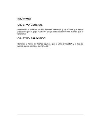 OBJETIVOS
OBJETIVO GENERAL
Determinar la violación de los derechos humanos y de la vida que fueron
producidos por el grupo “COLINA” ya que estos causaron más muertes que el
terrorismo.
OBJETIVO ESPECIFICO
Identificar y Narrar los hechos ocurridos por el GRUPO COLINA y la falta de
justicia que no se dio en su momento.
 