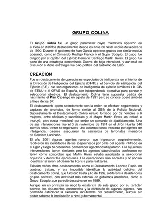 GRUPO COLINA
El Grupo Colina fue un grupo paramilitar cuyos miembros operaron en
el Perú en distintos destacamentos desde los años 80' hasta inicios de la década
de 1990. Durante el gobierno de Alan García operaron grupos con similar modus
operandi, como el Comando Rodrigo Franco y el Grupo Scorpio. El grupo fue
dirigido por el capitán del Ejército Peruano Santiago Martín Rivas. El grupo fue
parte de una estrategia denominada Guerra de baja intensidad, y aún está en
discusión si dicha estrategia fue o no política del Gobierno de turno.
CREACIÓN
Fue un destacamento de operaciones especiales de inteligencia en el interior de
la Dirección de Inteligencia del Ejército (DINTE), el Servicio de Inteligencia del
Ejército (SIE), que son organismos de inteligencia del ejército similares a la CIA
de EEUU o el CIFAS de España, con independencia operativa para planear y
seleccionar objetivos. El destacamento Colina tiene supuesta partida de
nacimiento el Plan Cipango en agosto de 1991 pero se conoce operó también
a fines de los 80'.
El destacamento operó secretamente con la orden de efectuar seguimientos y
capturas de terroristas, de forma similar al GEIN de la Policía Nacional.
Supuestamente el Destacamento Colina estuvo formado por 32 hombres y 6
mujeres, entre oficiales y suboficiales y el Mayor Martin Rivas los reclutó e
instruyó, pero nunca mencionó que serían un comando de ajusticiamiento. Una
de sus intervenciones fue el 3 de noviembre de 1991 en el Jirón Huanta 840
Barrios Altos, donde se organizaría una actividad social infiltrada por agentes de
inteligencia, quienes aseguraron la asistencia de terroristas miembros
de Sendero Luminoso.
El año 2001 algunos agentes narraron que ingresaron sorpresivamente,
recibieron las identidades de los sospechosos por parte del agente infiltrado en
el lugar y luego de ordenarles permanecer agachados dispararon. Las siguientes
intervenciones fueron similares pero los agentes subordinados confesaron no
tener cómo comprobar que Martin Rivas estaba autorizado a seleccionar
objetivos y decidir las ejecuciones. Las operaciones eran secretas y no podían
identificar si tenían oficialmente licencia para realizarlas.
Existían varios otros destacamentos como el Destacamento Leoncio Prado, en
continuo trabajo, y era imposible identificar la actividad delictiva del
destacamento Colina, que funcionó hasta julio de 1992, a diferencia de anteriores
grupos secretos, con actividad más extensa en gobiernos anteriores, como el
Grupo Scorpio, que pareció desactivarse en 1989.
Aunque en un principio se negó la existencia de este grupo por su carácter
secreto, los documentos encontrados y la confesión de algunos agentes, han
permitido establecer la existencia indubitable del destacamento, aunque sin
poder saberse la implicación a nivel gubernamental.
 