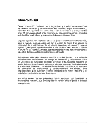 ORGANIZACIÓN
Tenía como misión colaborar con el seguimiento y la detención de miembros
de Sendero Luminoso y del Movimiento Revolucionario Túpac Amaru (MRTA),
consideradas organizaciones terroristas. Fueron asesinadas y desaparecidas
unas 49 personas en total, entre miembros de estas organizaciones, dirigentes
estudiantiles, sindicalistas y defensores de los detenidos en cárcel.
Algunos agentes han implicado al asesor presidencial Vladimiro Montesinos,
pero la mayoría confiesa contar sólo con la versión de Martin Rivas acerca de
veracidad de la autorización de los niveles superiores de gobierno. Ningún
agente logra implicar al general Nicolás de Bari Hermoza Ríos, jefe del Comando
Conjunto de las Fuerzas Armadas, debido al reconocimiento de la independencia
operativa de los aparatos de inteligencia en el mundo.
Los agentes más experimentados de Colina habían formado parte de otros
destacamentos anteriormente. La entrega de armamento y silenciadores se dio
en un contexto de numerosos atentados terroristas al día, haciendo necesario un
poder de fuego disuasivo para protegerlos mientras estuvieran haciendo guardia
o enfrentando al enemigo. Los entrenamientos físicos, prácticas de tiro, destreza
en colocación de silenciadores y perfeccionamiento de reflejos, eran
imprescindibles para cualquier oficial de inteligencia del mundo moderno y no
extrañaba que los tuvieran a su disposición.
Por estos hechos se han presentado varias denuncias por violaciones a
los derechos humanos, que forman parte del proceso judicial que se le sigue al
expresidente.
 